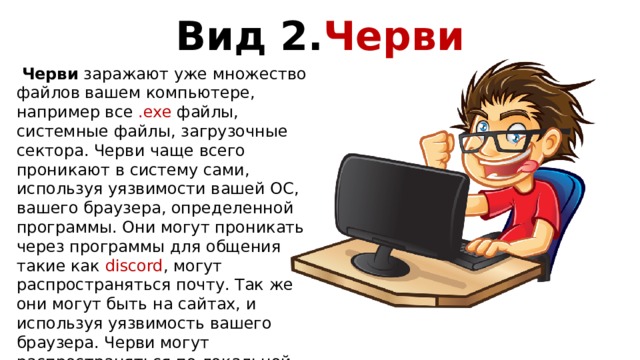 Вид 2. Черви  Черви заражают уже множество файлов вашем компьютере, например все .exe файлы, системные файлы, загрузочные сектора. Черви чаще всего проникают в систему сами, используя уязвимости вашей ОС, вашего браузера, определенной программы. Они могут проникать через программы для общения такие как discord , могут распространяться почту. Так же они могут быть на сайтах, и используя уязвимость вашего браузера. Черви могут распространяться по локальной сети, если один из компьютеров в сети окажется заражен он может распространяться на остальные компьютеры заражая все файлы на своём пути. 