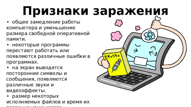 Признаки заражения • общее замедление работы компьютера и уменьшение размера свободной оперативной памяти. • некоторые программы перестают работать или появляются различные ошибки в программах. • на экран выводятся посторонние символы и сообщения, появляются различные звуки и видеоэффекты. • размер некоторых исполняемых файлов и время их создания изменяются. • появление рекламы в браузерах • длительное включение или выключение компьютера 