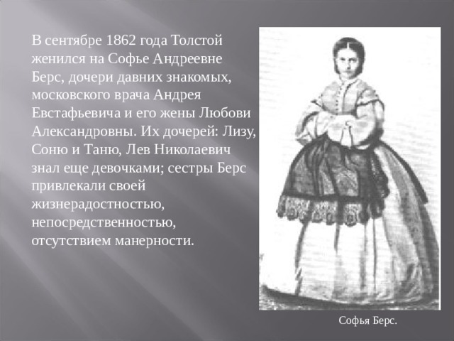 В сентябре 1862 года Толстой женился на Софье Андреевне Берс, дочери давних знакомых, московского врача Андрея Евстафьевича и его жены Любови Александровны. Их дочерей: Лизу, Соню и Таню, Лев Николаевич знал еще девочками; сестры Берс привлекали своей жизнерадостностью, непосредственностью, отсутствием манерности. Софья Берс. 