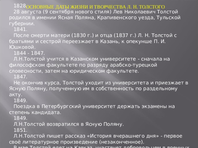 ОСНОВНЫЕ ДАТЫ ЖИЗНИ И ТВОРЧЕСТВА Л. Н. ТОЛСТОГО 1828. 28 августа (9 сентября нового стиля) Лев Николаевич Толстой родился в имении Ясная Поляна, Крапивенского уезда, Тульской губернии. 1841 .  После смерти матери (1830 г.) и отца (1837 г.) Л. Н. Толстой с братьями и сестрой переезжает в Казань, к опекунше П. И. Юшковой. 1844 - 1847. Л.Н.Толстой учится в Казанском университете - сначала на философском факультете по разряду арабско-турецкой словесности, затем на юридическом факультете. 1847. Не окончив курса, Толстой уходит из университета и приезжает в Ясную Поляну, полученную им в собственность по раздельному акту. 1849. Поездка в Петербургский университет держать экзамены на степень кандидата. 1849. Л.Н.Толстой возвратился в Ясную Поляну. 1851. Л.Н.Толстой пишет рассказ « История вчерашнего дня »  - первое своё литературное произведение (незаконченное). В мае Толстой едет на Кавказ, участвует добровольцем в военных действиях. 1859. 