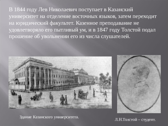 В 1844 году Лев Николаевич поступает в Казанский университет на отделение восточных языков, затем переходит на юридический факультет. Казенное преподавание не удовлетворяло его пытливый ум, и в 1847 году Толстой подал прошение об увольнении его из числа слушателей. Здание Казанского университета. Л.Н.Толстой – студент. 