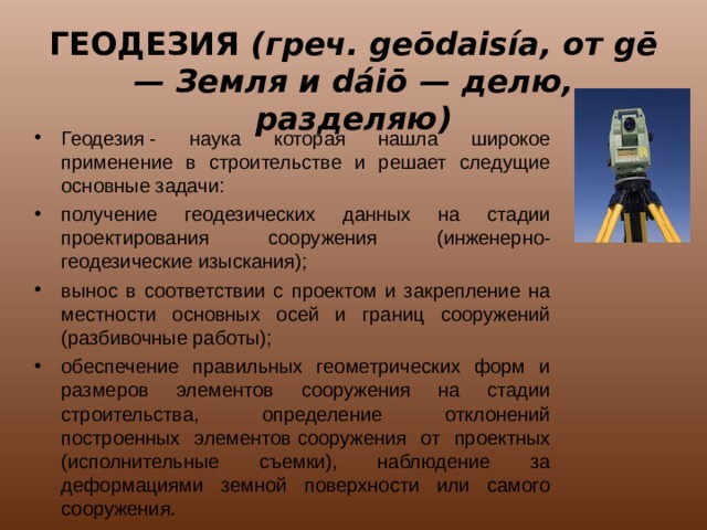 ГЕОДЕЗИЯ (греч. geōdaisía, от gē — Земля и dáiō — делю, разделяю) Геодезия - наука которая нашла широкое применение в строительстве и решает следущие основные задачи: получение геодезических данных на стадии проектирования сооружения (инженерно-геодезические изыскания); вынос в соответствии с проектом и закрепление на местности основных осей и границ сооружений (разбивочные работы); обеспечение правильных геометрических форм и размеров элементов сооружения на стадии строительства, определение отклонений построенных элементов сооружения от проектных (исполнительные съемки), наблюдение за деформациями земной поверхности или самого сооружения. 