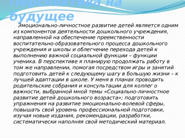 Перспектива на будущее  Эмоционально-личностное развитие детей является одним из компонентов деятельности дошкольного учреждения, направленной на обеспечение преемственности воспитательно-образовательного процесса дошкольного учреждения и школы и облегчение перехода детей к выполнению важной социальной функции – функции ученика. В перспективе я планирую продолжать работу в том же направлении, помогая посредством игры и занятий подготовить детей к следующему шагу в большую жизни – к лучшей адаптации в школе. У меня в планах проводить родительские собрания и консультации для коллег о важности, выбранной мной темы «Социально-личностное развитие детей дошкольного возраста»; подготовить упражнения на развитие эмоционально-волевой сферы, повышать свой уровень профессиональной подготовки, изучая новые издания, рекомендации, разработки, систематически наполняя свой методический материал. 