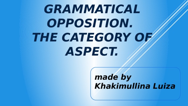 The theory of grammatical opposition.  The category of aspect. made by Khakimullina Luiza 