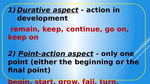 Durative aspect - action in development    remain, keep, continue, go on, keep on  2) Point-action aspect - only one point (either the beginning or the final point)  begin, start, grow, fall, turn, become, run, come, set 