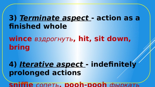 3) Terminate aspect  - action as a finished whole  wince вздрогнуть , hit, sit down, bring  4) Iterative aspect  - indefinitely prolonged actions  sniffle сопеть ,  pooh-pooh фыркать 
