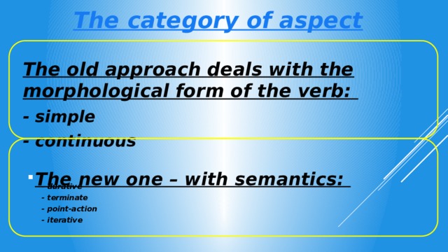 The category of aspect The old approach deals with the morphological form of the verb: - simple - continuous  The new one – with semantics:  - durative - terminate - point-action - iterative 