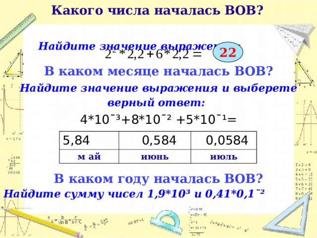  Какого числа началась ВОВ?   Найдите значение выражения:  22 В каком месяце началась ВОВ? Найдите значение выражения и выберете верный ответ:  4*10¯³+8*10¯² +5*10¯¹= В каком году началась ВОВ? Найдите сумму чисел 1,9*10³ и 0,41*0,1ˉ²       5,84 м ай  0,584  0,0584 июнь июль  