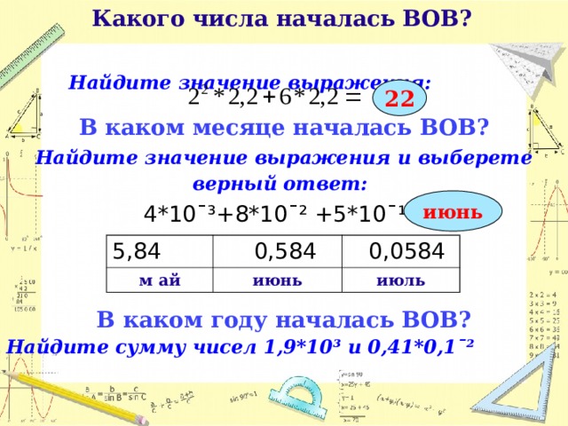  Какого числа началась ВОВ?   Найдите значение выражения:  22 В каком месяце началась ВОВ? Найдите значение выражения и выберете верный ответ:  4*10¯³+8*10¯² +5*10¯¹= В каком году началась ВОВ? Найдите сумму чисел 1,9*10³ и 0,41*0,1ˉ²       июнь 5,84 м ай  0,584  0,0584 июнь июль  