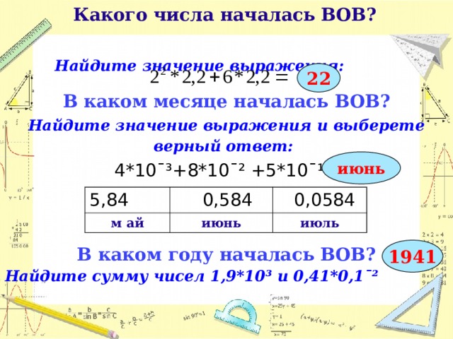  Какого числа началась ВОВ?   Найдите значение выражения:  22 В каком месяце началась ВОВ? Найдите значение выражения и выберете верный ответ:  4*10¯³+8*10¯² +5*10¯¹= В каком году началась ВОВ? Найдите сумму чисел 1,9*10³ и 0,41*0,1ˉ²       июнь 5,84 м ай  0,584  0,0584 июнь июль 1941  