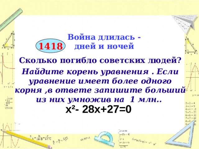 Война длилась -  дней и ночей 1418 Сколько погибло советских людей? Найдите корень уравнения . Если уравнение имеет более одного корня ,в ответе запишите больший из них умножив на 1 млн..        х²- 28х+27=0  