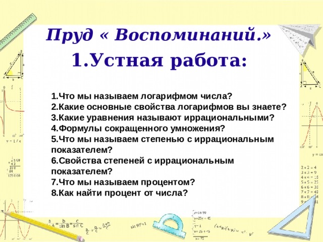 Пруд « Воспоминаний.» Устная работа:     1.Что мы называем логарифмом числа? 2.Какие основные свойства логарифмов вы знаете? 3.Какие уравнения называют иррациональными? 4.Формулы сокращенного умножения? 5.Что мы называем степенью с иррациональным показателем? 6.Свойства степеней с иррациональным показателем? 7.Что мы называем процентом? 8.Как найти процент от числа?  