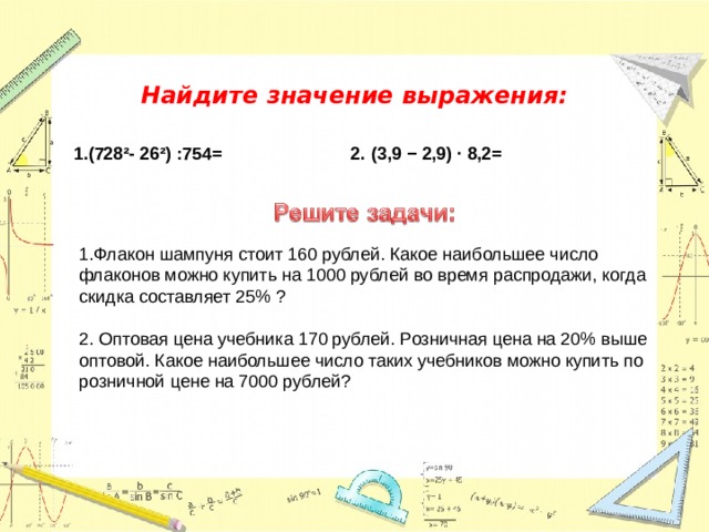 Найдите значение выражения:   1.(728²- 26²) :754= 2.  (3,9 − 2,9) · 8,2=  1.Флакон шампуня стоит 160 руб­лей. Какое наибольшее число флаконов можно купить на 1000 рублей во время распродажи, когда скидка составляет 25% ?   2. Оптовая цена учебника 170 руб­лей. Розничная цена на 20% выше оптовой. Какое наибольшее число таких учебников можно купить по розничной цене на 7000 руб­лей? 