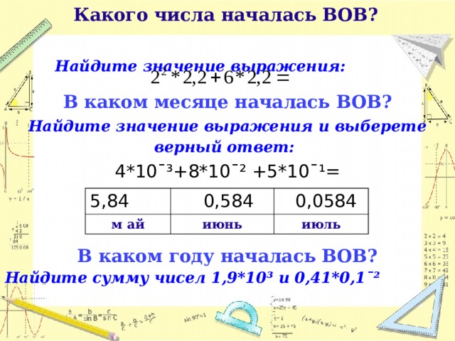  Какого числа началась ВОВ?   Найдите значение выражения:  В каком месяце началась ВОВ? Найдите значение выражения и выберете верный ответ:  4*10¯³+8*10¯² +5*10¯¹= В каком году началась ВОВ? Найдите сумму чисел 1,9*10³ и 0,41*0,1ˉ²       5,84 м ай  0,584 июнь  0,0584 июль  