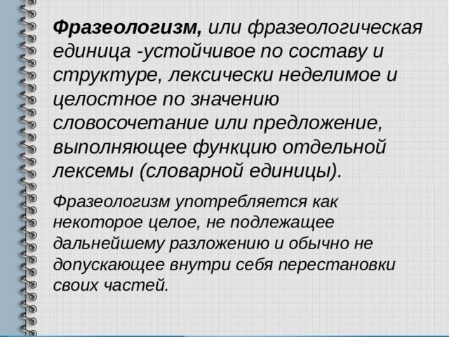 Фразеологизм, или фразеологическая единица -устойчивое по составу и структуре, лексически неделимое и целостное по значению словосочетание или предложение, выполняющее функцию отдельной лексемы (словарной единицы). Фразеологизм употребляется как некоторое целое, не подлежащее дальнейшему разложению и обычно не допускающее внутри себя перестановки своих частей. 