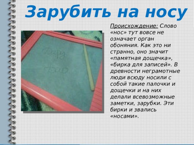 Зарубить на носу Происхождение: Слово «нос» тут вовсе не означает орган обоняния. Как это ни странно, оно значит «памятная дощечка», «бирка для записей». В древности неграмотные люди всюду носили с собой такие палочки и дощечки и на них делали всевозможные заметки, зарубки. Эти бирки и звались «носами». 