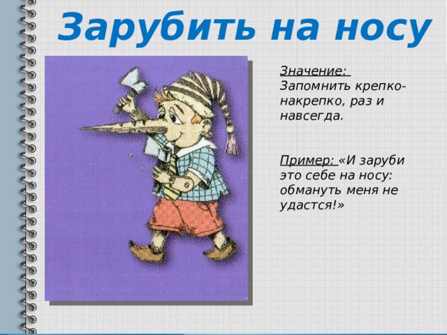 Зарубить на носу Значение: Запомнить крепко-накрепко, раз и навсегда.  Пример: «И заруби это себе на носу: обмануть меня не удастся!» 