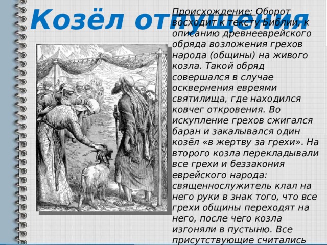 Козёл отпущения Происхождение: Оборот восходит к тексту Библии, к описанию древнееврейского обряда возложения грехов народа (общины) на живого козла. Такой обряд совершался в случае осквернения евреями святилища, где находился ковчег откровения. Во искупление грехов сжигался баран и закалывался один козёл «в жертву за грехи». На второго козла перекладывали все грехи и беззакония еврейского народа: священнослужитель клал на него руки в знак того, что все грехи общины переходят на него, после чего козла изгоняли в пустыню. Все присутствующие считались очищенными. 