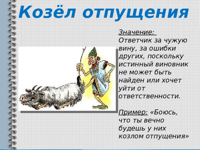 Козёл отпущения Значение: Ответчик за чужую вину, за ошибки других, поскольку истинный виновник не может быть найден или хочет уйти от ответственности. Пример: «Боюсь, что ты вечно будешь у них козлом отпущения» 