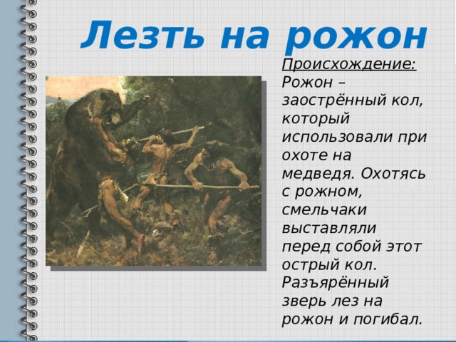 Лезть на рожон Происхождение: Рожон – заострённый кол, который использовали при охоте на медведя. Охотясь с рожном, смельчаки выставляли перед собой этот острый кол. Разъярённый зверь лез на рожон и погибал. 