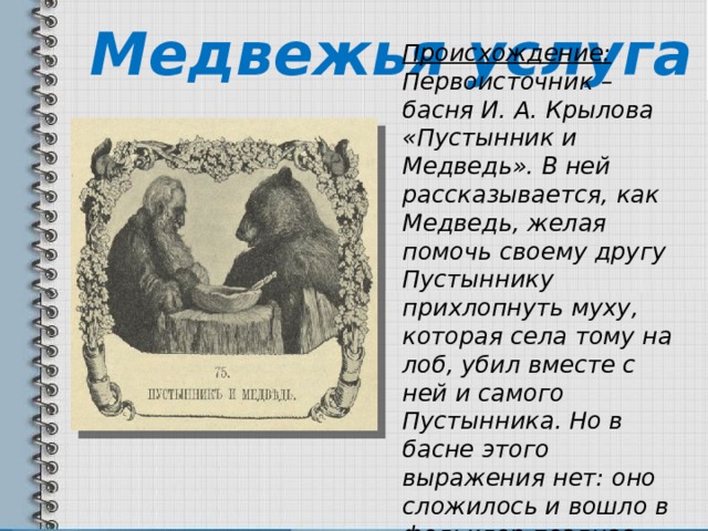 Медвежья услуга Происхождение: Первоисточник – басня И. А. Крылова «Пустынник и Медведь». В ней рассказывается, как Медведь, желая помочь своему другу Пустыннику прихлопнуть муху, которая села тому на лоб, убил вместе с ней и самого Пустынника. Но в басне этого выражения нет: оно сложилось и вошло в фольклор позднее. 