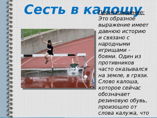 Сесть в калошу Происхождение:   Это образное выражение имеет давнюю историю и связано с народными игрищами - боями. Один из противников часто оказывался на земле, в грязи. Слово калоша, которое сейчас обозначает резиновую обувь, произошло от слова калужа, что означало лужу. 