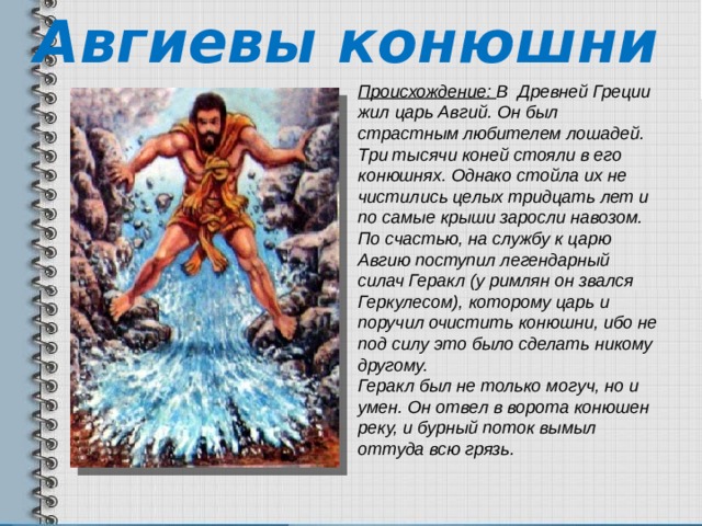 Авгиевы конюшни Происхождение: В Древней Греции жил царь Авгий. Он был страстным любителем лошадей. Три тысячи коней стояли в его конюшнях. Однако стойла их не чистились целых тридцать лет и по самые крыши заросли навозом.  По счастью, на службу к царю Авгию поступил легендарный силач Геракл (у римлян он звался Геркулесом), которому царь и поручил очистить конюшни, ибо не под силу это было сделать никому другому.  Геракл был не только могуч, но и умен. Он отвел в ворота конюшен реку, и бурный поток вымыл оттуда всю грязь.   