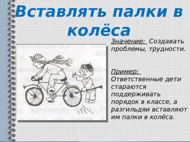 Вставлять палки в колёса Значение: Создавать проблемы, трудности.  Пример: Ответственные дети стараются поддерживать порядок в классе, а разгильдяи вставляют им палки в колёса. 