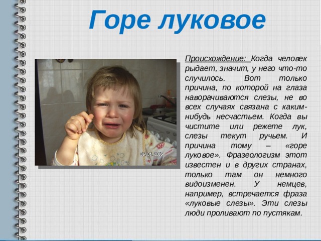 Горе луковое  Происхождение: Когда человек рыдает, значит, у него что-то случилось. Вот только причина, по которой на глаза наворачиваются слезы, не во всех случаях связана с каким-нибудь несчастьем. Когда вы чистите или режете лук, слезы текут ручьем. И причина тому – «горе луковое». Фразеологизм этот известен и в других странах, только там он немного видоизменен. У немцев, например, встречается фраза «луковые слезы». Эти слезы люди проливают по пустякам. 