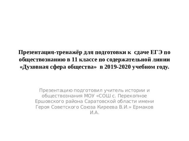 Презентация-тренажёр для подготовки к сдаче ЕГЭ по обществознанию в 11 классе по содержательной линии «Духовная сфера общества» в 2019-2020 учебном году. Презентацию подготовил учитель истории и обществознания МОУ «СОШ с. Перекопное Ершовского района Саратовской области имени Героя Советского Союза Киреева В.И.» Ермаков И.А. 