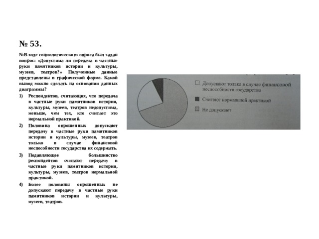 № 53. № В ходе социологического опроса был задан вопрос: «Допустима ли передача в частные руки памятников истории и культуры, музеев, театров?» Полученные данные представлены в графической форме. Какой вывод можно сделать на основании данных диаграммы? Респондентов, считающих, что передача в частные руки памятников истории, культуры, музеев, театров недопустима, меньше, чем тех, кто считает это нормальной практикой. Половина опрошенных допускают передачу в частные руки памятников истории и культуры, музеев, театров только в случае финансовой неспособности государства их содержать. Подавляющее большинство респондентов считают передачу в частные руки памятников истории, культуры, музеев, театров нормальной практикой. Более половины опрошенных не допускают передачу в частные руки памятников истории и культуры, музеев, театров. 