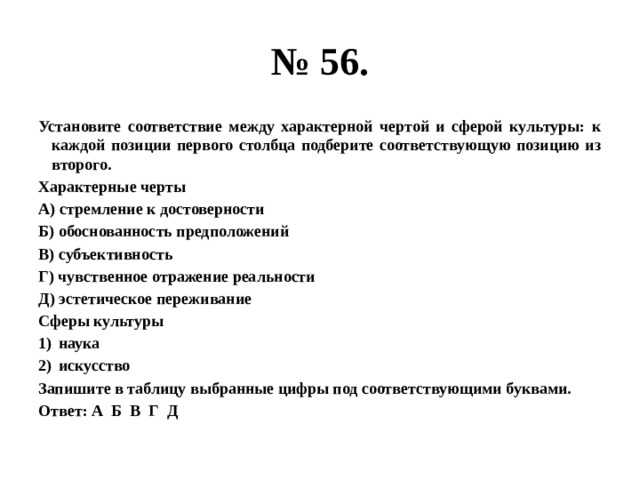 № 56. Установите соответствие между характерной чертой и сферой культуры: к каждой позиции первого столбца подберите соответствующую позицию из второго. Характерные черты А) стремление к достоверности Б) обоснованность предположений В) субъективность Г) чувственное отражение реальности Д) эстетическое переживание Сферы культуры наука искусство Запишите в таблицу выбранные цифры под соответствующими буквами. Ответ: А Б В Г Д 