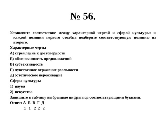 № 56. Установите соответствие между характерной чертой и сферой культуры: к каждой позиции первого столбца подберите соответствующую позицию из второго. Характерные черты А) стремление к достоверности Б) обоснованность предположений В) субъективность Г) чувственное отражение реальности Д) эстетическое переживание Сферы культуры наука искусство Запишите в таблицу выбранные цифры под соответствующими буквами. Ответ: А Б В Г Д  1 1 2 2 2 