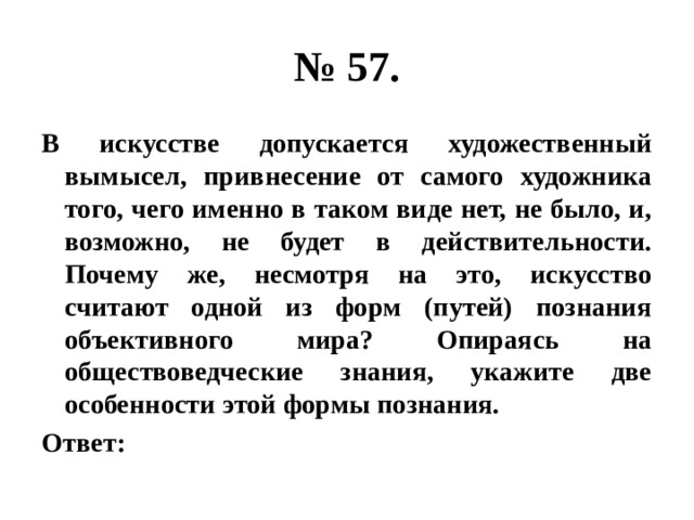 № 57. В искусстве допускается художественный вымысел, привнесение от самого художника того, чего именно в таком виде нет, не было, и, возможно, не будет в действительности. Почему же, несмотря на это, искусство считают одной из форм (путей) познания объективного мира? Опираясь на обществоведческие знания, укажите две особенности этой формы познания. Ответ: 