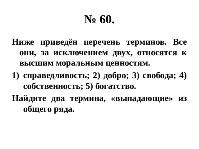 № 60. Ниже приведён перечень терминов. Все они, за исключением двух, относятся к высшим моральным ценностям. справедливость; 2) добро; 3) свобода; 4) собственность; 5) богатство. Найдите два термина, «выпадающие» из общего ряда. 