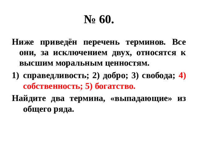 № 60. Ниже приведён перечень терминов. Все они, за исключением двух, относятся к высшим моральным ценностям. справедливость; 2) добро; 3) свобода; 4) собственность; 5) богатство. Найдите два термина, «выпадающие» из общего ряда. 