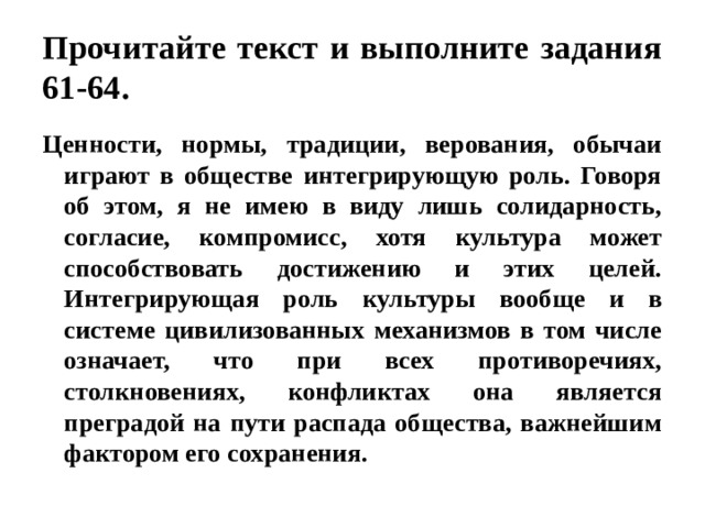 Прочитайте текст и выполните задания 61-64. Ценности, нормы, традиции, верования, обычаи играют в обществе интегрирующую роль. Говоря об этом, я не имею в виду лишь солидарность, согласие, компромисс, хотя культура может способствовать достижению и этих целей. Интегрирующая роль культуры вообще и в системе цивилизованных механизмов в том числе означает, что при всех противоречиях, столкновениях, конфликтах она является преградой на пути распада общества, важнейшим фактором его сохранения. 