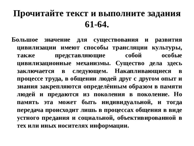 Прочитайте текст и выполните задания 61-64. Большое значение для существования и развития цивилизации имеют способы трансляции культуры, также представляющие собой особые цивилизационные механизмы. Существо дела здесь заключается в следующем. Накапливающиеся в процессе труда, в общении людей друг с другом опыт и знания закрепляются определённым образом в памяти людей и предаются из поколения в поколение. Но память эта может быть индивидуальной, и тогда передача происходит лишь в процессах общения в виде устного предания и социальной, объективированной в тех или иных носителях информации. 