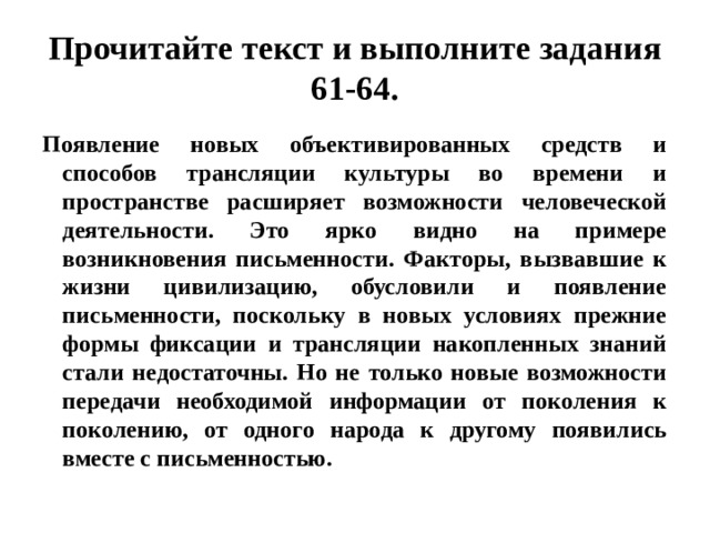 Прочитайте текст и выполните задания 61-64. Появление новых объективированных средств и способов трансляции культуры во времени и пространстве расширяет возможности человеческой деятельности. Это ярко видно на примере возникновения письменности. Факторы, вызвавшие к жизни цивилизацию, обусловили и появление письменности, поскольку в новых условиях прежние формы фиксации и трансляции накопленных знаний стали недостаточны. Но не только новые возможности передачи необходимой информации от поколения к поколению, от одного народа к другому появились вместе с письменностью. 