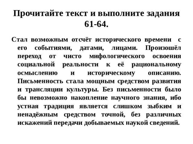 Прочитайте текст и выполните задания 61-64. Стал возможным отсчёт исторического времени с его событиями, датами, лицами. Произошёл переход от чисто мифологического освоения социальной реальности к её рациональному осмыслению и историческому описанию. Письменность стала мощным средством развития и трансляции культуры. Без письменности было бы невозможно накопление научного знания, ибо устная традиция является слишком зыбким и ненадёжным средством точной, без различных искажений передачи добываемых наукой сведений. 