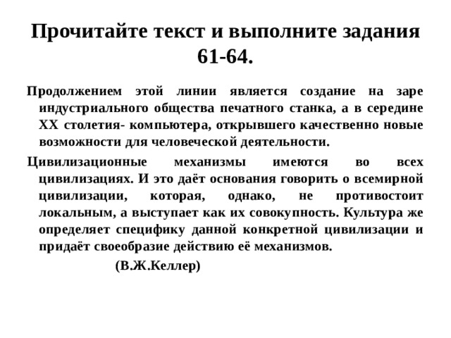 Прочитайте текст и выполните задания 61-64. Продолжением этой линии является создание на заре индустриального общества печатного станка, а в середине ХХ столетия- компьютера, открывшего качественно новые возможности для человеческой деятельности. Цивилизационные механизмы имеются во всех цивилизациях. И это даёт основания говорить о всемирной цивилизации, которая, однако, не противостоит локальным, а выступает как их совокупность. Культура же определяет специфику данной конкретной цивилизации и придаёт своеобразие действию её механизмов.  (В.Ж.Келлер) 