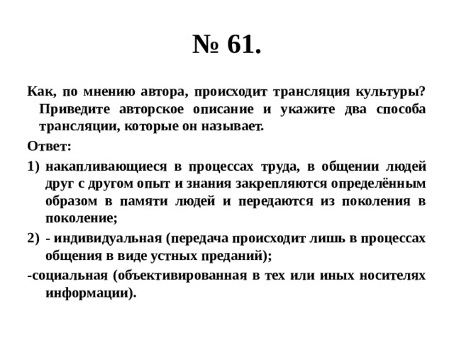 № 61. Как, по мнению автора, происходит трансляция культуры? Приведите авторское описание и укажите два способа трансляции, которые он называет. Ответ: накапливающиеся в процессах труда, в общении людей друг с другом опыт и знания закрепляются определённым образом в памяти людей и передаются из поколения в поколение; - индивидуальная (передача происходит лишь в процессах общения в виде устных преданий); -социальная (объективированная в тех или иных носителях информации). 