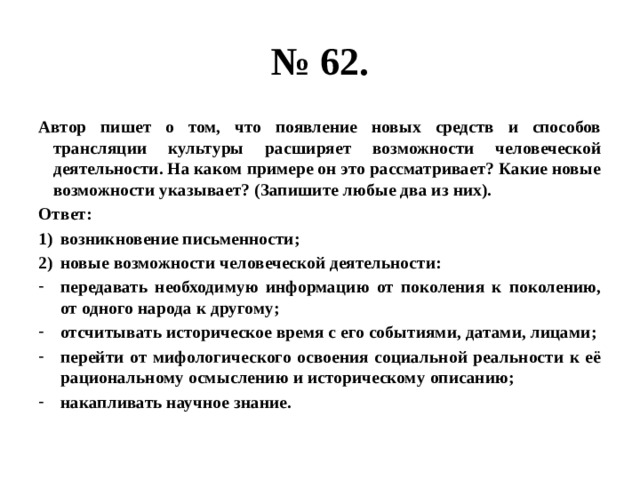 № 62. Автор пишет о том, что появление новых средств и способов трансляции культуры расширяет возможности человеческой деятельности. На каком примере он это рассматривает? Какие новые возможности указывает? (Запишите любые два из них). Ответ: возникновение письменности; новые возможности человеческой деятельности: передавать необходимую информацию от поколения к поколению, от одного народа к другому; отсчитывать историческое время с его событиями, датами, лицами; перейти от мифологического освоения социальной реальности к её рациональному осмыслению и историческому описанию; накапливать научное знание. 