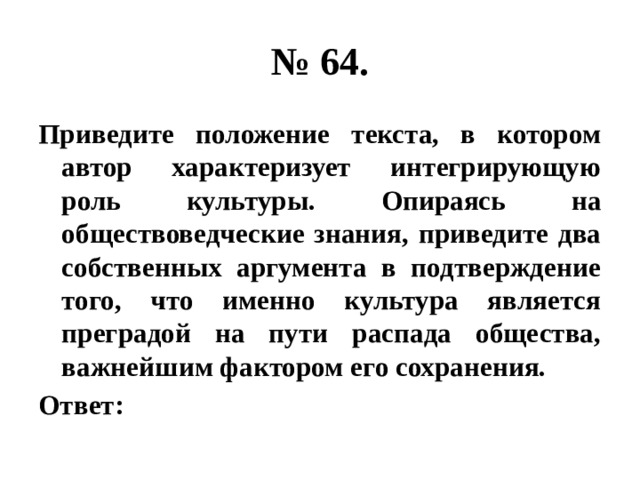 № 64. Приведите положение текста, в котором автор характеризует интегрирующую роль культуры. Опираясь на обществоведческие знания, приведите два собственных аргумента в подтверждение того, что именно культура является преградой на пути распада общества, важнейшим фактором его сохранения. Ответ: 