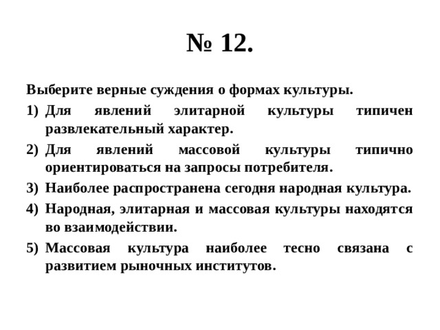 № 12. Выберите верные суждения о формах культуры. Для явлений элитарной культуры типичен развлекательный характер. Для явлений массовой культуры типично ориентироваться на запросы потребителя. Наиболее распространена сегодня народная культура. Народная, элитарная и массовая культуры находятся во взаимодействии. Массовая культура наиболее тесно связана с развитием рыночных институтов. 