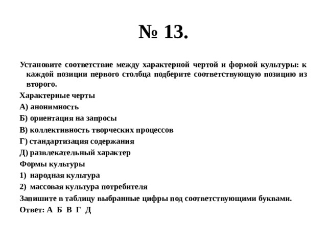 № 13. Установите соответствие между характерной чертой и формой культуры: к каждой позиции первого столбца подберите соответствующую позицию из второго. Характерные черты А) анонимность Б) ориентация на запросы В) коллективность творческих процессов Г) стандартизация содержания Д) развлекательный характер Формы культуры народная культура массовая культура потребителя Запишите в таблицу выбранные цифры под соответствующими буквами. Ответ: А Б В Г Д 