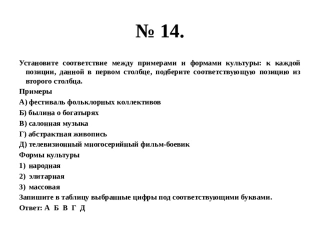 № 14. Установите соответствие между примерами и формами культуры: к каждой позиции, данной в первом столбце, подберите соответствующую позицию из второго столбца. Примеры А) фестиваль фольклорных коллективов Б) былина о богатырях В) салонная музыка Г) абстрактная живопись Д) телевизионный многосерийный фильм-боевик Формы культуры народная элитарная массовая Запишите в таблицу выбранные цифры под соответствующими буквами. Ответ: А Б В Г Д 