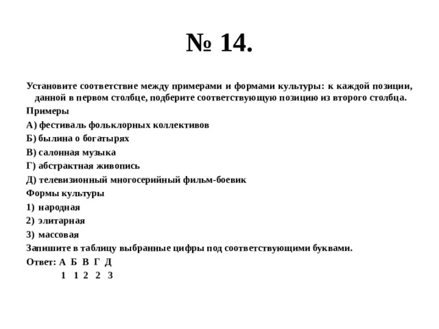 № 14. Установите соответствие между примерами и формами культуры: к каждой позиции, данной в первом столбце, подберите соответствующую позицию из второго столбца. Примеры А) фестиваль фольклорных коллективов Б) былина о богатырях В) салонная музыка Г) абстрактная живопись Д) телевизионный многосерийный фильм-боевик Формы культуры народная элитарная массовая Запишите в таблицу выбранные цифры под соответствующими буквами. Ответ: А Б В Г Д  1 1 2 2 3 