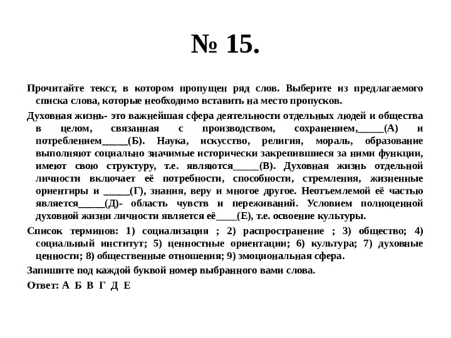 № 15. Прочитайте текст, в котором пропущен ряд слов. Выберите из предлагаемого списка слова, которые необходимо вставить на место пропусков. Духовная жизнь- это важнейшая сфера деятельности отдельных людей и общества в целом, связанная с производством, сохранением,_____(А) и потреблением_____(Б). Наука, искусство, религия, мораль, образование выполняют социально значимые исторически закрепившиеся за ними функции, имеют свою структуру, т.е. являются_____(В). Духовная жизнь отдельной личности включает её потребности, способности, стремления, жизненные ориентиры и _____(Г), знания, веру и многое другое. Неотъемлемой её частью является_____(Д)- область чувств и переживаний. Условием полноценной духовной жизни личности является её____(Е), т.е. освоение культуры. Список терминов: 1) социализация ; 2) распространение ; 3) общество; 4) социальный институт; 5) ценностные ориентации; 6) культура; 7) духовные ценности; 8) общественные отношения; 9) эмоциональная сфера. Запишите под каждой буквой номер выбранного вами слова. Ответ: А Б В Г Д Е 