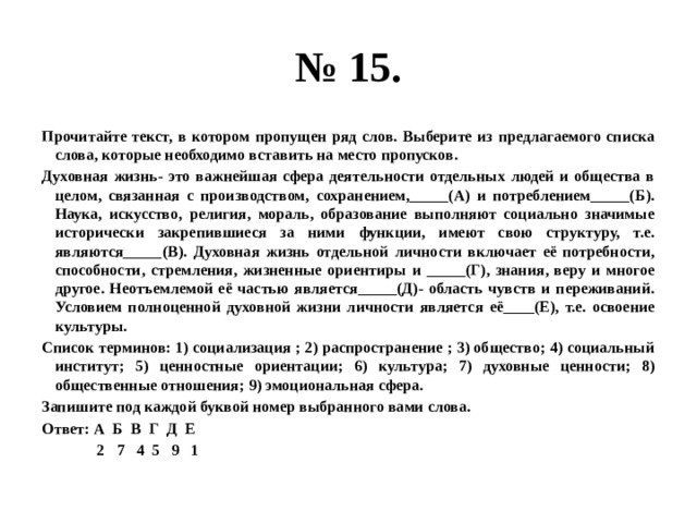 № 15. Прочитайте текст, в котором пропущен ряд слов. Выберите из предлагаемого списка слова, которые необходимо вставить на место пропусков. Духовная жизнь- это важнейшая сфера деятельности отдельных людей и общества в целом, связанная с производством, сохранением,_____(А) и потреблением_____(Б). Наука, искусство, религия, мораль, образование выполняют социально значимые исторически закрепившиеся за ними функции, имеют свою структуру, т.е. являются_____(В). Духовная жизнь отдельной личности включает её потребности, способности, стремления, жизненные ориентиры и _____(Г), знания, веру и многое другое. Неотъемлемой её частью является_____(Д)- область чувств и переживаний. Условием полноценной духовной жизни личности является её____(Е), т.е. освоение культуры. Список терминов: 1) социализация ; 2) распространение ; 3) общество; 4) социальный институт; 5) ценностные ориентации; 6) культура; 7) духовные ценности; 8) общественные отношения; 9) эмоциональная сфера. Запишите под каждой буквой номер выбранного вами слова. Ответ: А Б В Г Д Е  2 7 4 5 9 1 